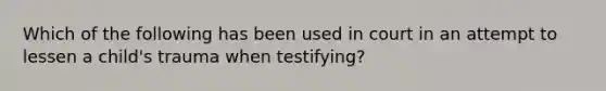 Which of the following has been used in court in an attempt to lessen a child's trauma when testifying?