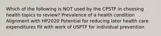 Which of the following is NOT used by the CPSTF in choosing health topics to review? Prevalence of a health condition Alignment with HP2020 Potential for reducing later health care expenditures Fit with work of USPTF for individual prevention