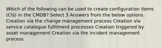 Which of the following can be used to create configuration items (CIs) in the CMDB? Select 3 Answers from the below options. Creation via the change management process Creation via service catalogue fulfilment processes Creation triggered by asset management Creation via the incident management process