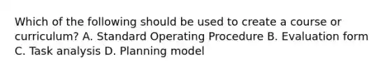 Which of the following should be used to create a course or curriculum? A. Standard Operating Procedure B. Evaluation form C. Task analysis D. Planning model