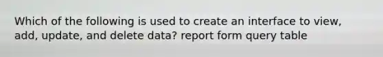 Which of the following is used to create an interface to view, add, update, and delete data? report form query table