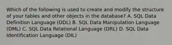 Which of the following is used to create and modify the structure of your tables and other objects in the database? A. SQL Data Definition Language (DDL) B. SQL Data Manipulation Language (DML) C. SQL Data Relational Language (DRL) D. SQL Data Identification Language (DIL)