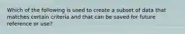 Which of the following is used to create a subset of data that matches certain criteria and that can be saved for future reference or use?