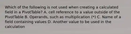 Which of the following is not used when creating a calculated field in a PivotTable? A. cell reference to a value outside of the PivotTable B. Operands, such as multiplication (*) C. Name of a field containing values D. Another value to be used in the calculation