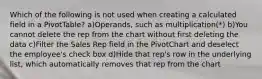 Which of the following is not used when creating a calculated field in a PivotTable? a)Operands, such as multiplication(*) b)You cannot delete the rep from the chart without first deleting the data c)Filter the Sales Rep field in the PivotChart and deselect the employee's check box d)Hide that rep's row in the underlying list, which automatically removes that rep from the chart