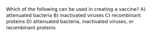 Which of the following can be used in creating a vaccine? A) attenuated bacteria B) inactivated viruses C) recombinant proteins D) attenuated bacteria, inactivated viruses, or recombinant proteins