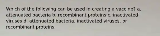 Which of the following can be used in creating a vaccine? a. attenuated bacteria b. recombinant proteins c. inactivated viruses d. attenuated bacteria, inactivated viruses, or recombinant proteins