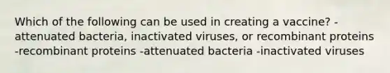 Which of the following can be used in creating a vaccine? -attenuated bacteria, inactivated viruses, or recombinant proteins -recombinant proteins -attenuated bacteria -inactivated viruses