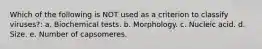 Which of the following is NOT used as a criterion to classify viruses?: a. Biochemical tests. b. Morphology. c. Nucleic acid. d. Size. e. Number of capsomeres.