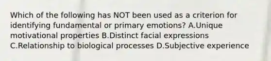 Which of the following has NOT been used as a criterion for identifying fundamental or primary emotions? A.Unique motivational properties B.Distinct facial expressions C.Relationship to biological processes D.Subjective experience