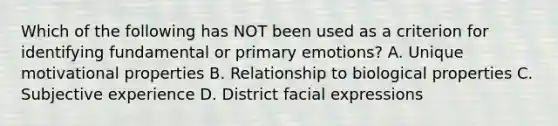 Which of the following has NOT been used as a criterion for identifying fundamental or primary emotions? A. Unique motivational properties B. Relationship to biological properties C. Subjective experience D. District facial expressions