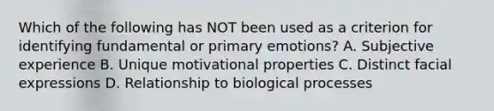 Which of the following has NOT been used as a criterion for identifying fundamental or primary emotions? A. Subjective experience B. Unique motivational properties C. Distinct facial expressions D. Relationship to biological processes