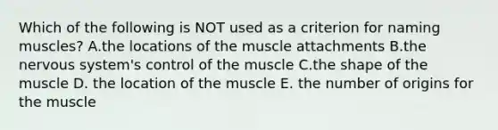 Which of the following is NOT used as a criterion for naming muscles? A.the locations of the muscle attachments B.the nervous system's control of the muscle C.the shape of the muscle D. the location of the muscle E. the number of origins for the muscle