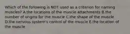 Which of the following is NOT used as a criterion for naming muscles? A.the locations of the muscle attachments B.the number of origins for the muscle C.the shape of the muscle D.the nervous system's control of the muscle E.the location of the muscle