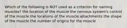 Which of the following is NOT used as a criterion for naming muscles? the location of the muscle the nervous system's control of the muscle the locations of the muscle attachments the shape of the muscle the number of origins for the muscle