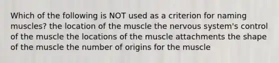 Which of the following is NOT used as a criterion for naming muscles? the location of the muscle the nervous system's control of the muscle the locations of the muscle attachments the shape of the muscle the number of origins for the muscle