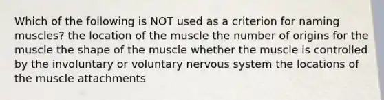 Which of the following is NOT used as a criterion for naming muscles? the location of the muscle the number of origins for the muscle the shape of the muscle whether the muscle is controlled by the involuntary or voluntary nervous system the locations of the muscle attachments