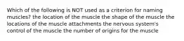 Which of the following is NOT used as a criterion for naming muscles? the location of the muscle the shape of the muscle the locations of the muscle attachments the nervous system's control of the muscle the number of origins for the muscle