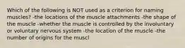 Which of the following is NOT used as a criterion for naming muscles? -the locations of the muscle attachments -the shape of the muscle -whether the muscle is controlled by the involuntary or voluntary nervous system -the location of the muscle -the number of origins for the muscl