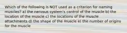 Which of the following is NOT used as a criterion for naming muscles? a) the nervous system's control of the muscle b) the location of the muscle c) the locations of the muscle attachments d) the shape of the muscle e) the number of origins for the muscle