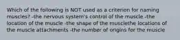 Which of the following is NOT used as a criterion for naming muscles? -the nervous system's control of the muscle -the location of the muscle -the shape of the musclethe locations of the muscle attachments -the number of origins for the muscle