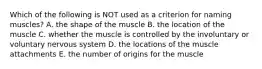 Which of the following is NOT used as a criterion for naming muscles? A. the shape of the muscle B. the location of the muscle C. whether the muscle is controlled by the involuntary or voluntary nervous system D. the locations of the muscle attachments E. the number of origins for the muscle