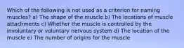 Which of the following is not used as a criterion for naming muscles? a) The shape of the muscle b) The locations of muscle attachments c) Whether the muscle is controlled by the involuntary or voluntary nervous system d) The location of the muscle e) The number of origins for the muscle