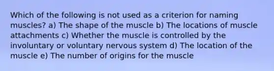 Which of the following is not used as a criterion for naming muscles? a) The shape of the muscle b) The locations of muscle attachments c) Whether the muscle is controlled by the involuntary or voluntary nervous system d) The location of the muscle e) The number of origins for the muscle