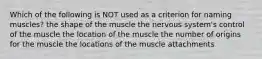 Which of the following is NOT used as a criterion for naming muscles? the shape of the muscle the nervous system's control of the muscle the location of the muscle the number of origins for the muscle the locations of the muscle attachments