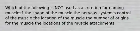 Which of the following is NOT used as a criterion for naming muscles? the shape of the muscle the nervous system's control of the muscle the location of the muscle the number of origins for the muscle the locations of the muscle attachments