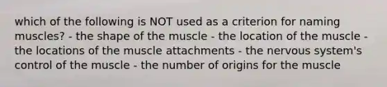 which of the following is NOT used as a criterion for naming muscles? - the shape of the muscle - the location of the muscle - the locations of the muscle attachments - the nervous system's control of the muscle - the number of origins for the muscle