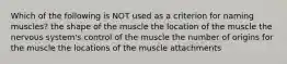 Which of the following is NOT used as a criterion for naming muscles? the shape of the muscle the location of the muscle the nervous system's control of the muscle the number of origins for the muscle the locations of the muscle attachments