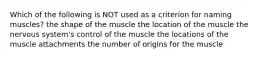 Which of the following is NOT used as a criterion for naming muscles? the shape of the muscle the location of the muscle the nervous system's control of the muscle the locations of the muscle attachments the number of origins for the muscle