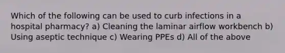 Which of the following can be used to curb infections in a hospital pharmacy? a) Cleaning the laminar airflow workbench b) Using aseptic technique c) Wearing PPEs d) All of the above