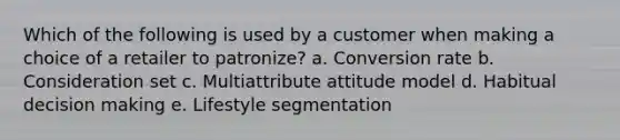 Which of the following is used by a customer when making a choice of a retailer to patronize? a. Conversion rate b. Consideration set c. Multiattribute attitude model d. Habitual decision making e. Lifestyle segmentation