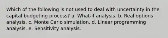 Which of the following is not used to deal with uncertainty in the capital budgeting process? a. What-if analysis. b. Real options analysis. c. Monte Carlo simulation. d. Linear programming analysis. e. <a href='https://www.questionai.com/knowledge/kNtHhT385o-sensitivity-analysis' class='anchor-knowledge'>sensitivity analysis</a>.