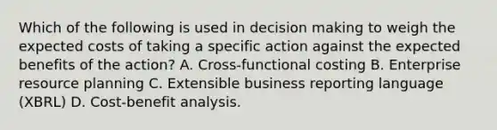 Which of the following is used in decision making to weigh the expected costs of taking a specific action against the expected benefits of the action? A. Cross-functional costing B. Enterprise resource planning C. Extensible business reporting language (XBRL) D. Cost-benefit analysis.