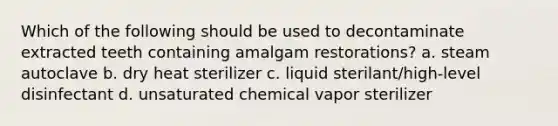 Which of the following should be used to decontaminate extracted teeth containing amalgam restorations? a. steam autoclave b. dry heat sterilizer c. liquid sterilant/high-level disinfectant d. unsaturated chemical vapor sterilizer