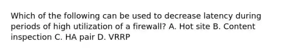 Which of the following can be used to decrease latency during periods of high utilization of a firewall? A. Hot site B. Content inspection C. HA pair D. VRRP