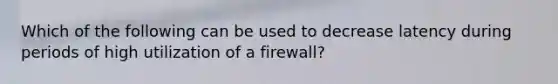 Which of the following can be used to decrease latency during periods of high utilization of a firewall?