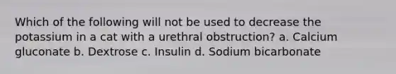 Which of the following will not be used to decrease the potassium in a cat with a urethral obstruction? a. Calcium gluconate b. Dextrose c. Insulin d. Sodium bicarbonate