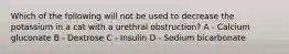 Which of the following will not be used to decrease the potassium in a cat with a urethral obstruction? A - Calcium gluconate B - Dextrose C - Insulin D - Sodium bicarbonate