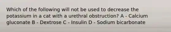 Which of the following will not be used to decrease the potassium in a cat with a urethral obstruction? A - Calcium gluconate B - Dextrose C - Insulin D - Sodium bicarbonate