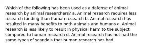 Which of the following has been used as a defense of animal research by animal researchers? a. Animal research requires less research funding than human research b. Animal research has resulted in many benefits to both animals and humans c. Animal research is less likely to result in physical harm to the subject compared to human research d. Animal research has not had the same types of scandals that human research has had