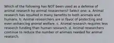 Which of the following has NOT been used as a defense of animal research by animal researchers? Select one: a. Animal research has resulted in many benefits to both animals and humans. b. Animal researchers are in favor of protecting and even enhancing animal welfare. c. Animal research requires less research funding than human research. d. Animal researchers continue to reduce the number of animals needed for animal research.