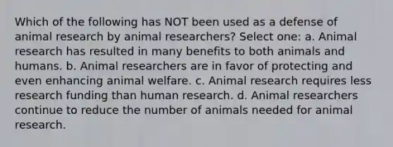 Which of the following has NOT been used as a defense of animal research by animal researchers? Select one: a. Animal research has resulted in many benefits to both animals and humans. b. Animal researchers are in favor of protecting and even enhancing animal welfare. c. Animal research requires less research funding than human research. d. Animal researchers continue to reduce the number of animals needed for animal research.