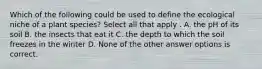 Which of the following could be used to define the ecological niche of a plant species? Select all that apply . A. the pH of its soil B. the insects that eat it C. the depth to which the soil freezes in the winter D. None of the other answer options is correct.