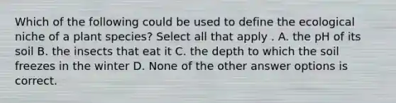 Which of the following could be used to define the ecological niche of a plant species? Select all that apply . A. the pH of its soil B. the insects that eat it C. the depth to which the soil freezes in the winter D. None of the other answer options is correct.