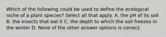 Which of the following could be used to define the ecological niche of a plant species? Select all that apply. A. the pH of its soil B. the insects that eat it C. the depth to which the soil freezes in the winter D. None of the other answer options is correct.