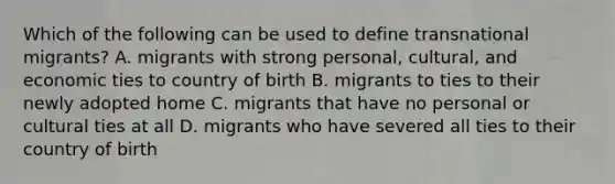 Which of the following can be used to define transnational migrants? A. migrants with strong personal, cultural, and economic ties to country of birth B. migrants to ties to their newly adopted home C. migrants that have no personal or cultural ties at all D. migrants who have severed all ties to their country of birth